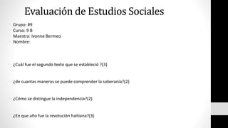 Evaluación de Estudios Sociales 
• Grupo: #9 
• Curso: 9 B 
• Maestra: Ivonne Bermeo 
• Nombre: 
• ¿Cuál fue el segundo texto que se estableció ?(3) 
• ¿de cuantas maneras se puede comprender la soberanía?(2) 
• ¿Cómo se distingue la independencia?(2) 
• ¿En que año fue la revolución haitiana?(3) 
 