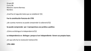 • Grupo:#9 
• Curso:9B 
• Maestra :Ivonne Bermeo 
• Nombre: 
• ¿Cuál fue el segundo texto que se estableció ?(3) 
• Fue la constitución francesa de 1793 
• ¿de cuantas maneras se puede comprender la soberanía?(2) 
• Se puede comprender por 2 perspectivas una jurídica y política 
• ¿Cómo se distingue la independencia?(2) 
• La independencia se distingue porque al ser independiente tienen sus propias leyes. 
• ¿En que año fue la revolución haitiana?(3) 
• 1791-1804 
