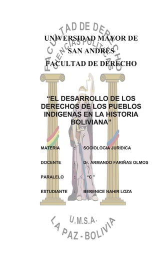 UNIVERSIDAD MAYOR DE
SAN ANDRÉS
FACULTAD DE DERECHO
“EL DESARROLLO DE LOS
DERECHOS DE LOS PUEBLOS
INDIGENAS EN LA HISTORIA
BOLIVIANA”
MATERIA : SOCIOLOGIA JURIDICA
DOCENTE : Dr. ARMANDO FARIÑAS OLMOS
PARALELO : “C ”
ESTUDIANTE : BERENICE NAHIR LOZA
 