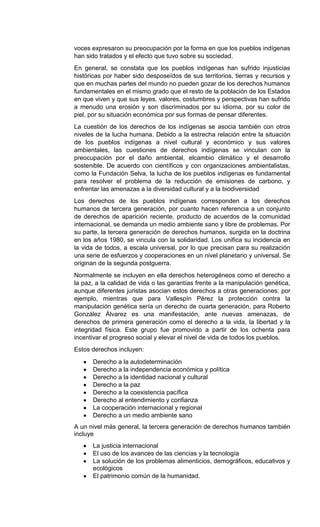 voces expresaron su preocupación por la forma en que los pueblos indígenas
han sido tratados y el efecto que tuvo sobre su sociedad.
En general, se constata que los pueblos indígenas han sufrido injusticias
históricas por haber sido desposeídos de sus territorios, tierras y recursos y
que en muchas partes del mundo no pueden gozar de los derechos humanos
fundamentales en el mismo grado que el resto de la población de los Estados
en que viven y que sus leyes, valores, costumbres y perspectivas han sufrido
a menudo una erosión y son discriminados por su idioma, por su color de
piel, por su situación económica por sus formas de pensar diferentes.
La cuestión de los derechos de los indígenas se asocia también con otros
niveles de la lucha humana. Debido a la estrecha relación entre la situación
de los pueblos indígenas a nivel cultural y económico y sus valores
ambientales, las cuestiones de derechos indígenas se vinculan con la
preocupación por el daño ambiental, elcambio climático y el desarrollo
sostenible. De acuerdo con científicos y con organizaciones ambientalistas,
como la Fundación Selva, la lucha de los pueblos indígenas es fundamental
para resolver el problema de la reducción de emisiones de carbono, y
enfrentar las amenazas a la diversidad cultural y a la biodiversidad
Los derechos de los pueblos indígenas corresponden a los derechos
humanos de tercera generación, por cuanto hacen referencia a un conjunto
de derechos de aparición reciente, producto de acuerdos de la comunidad
internacional, se demanda un medio ambiente sano y libre de problemas. Por
su parte, la tercera generación de derechos humanos, surgida en la doctrina
en los años 1980, se vincula con la solidaridad. Los unifica su incidencia en
la vida de todos, a escala universal, por lo que precisan para su realización
una serie de esfuerzos y cooperaciones en un nivel planetario y universal. Se
originan de la segunda postguerra.
Normalmente se incluyen en ella derechos heterogéneos como el derecho a
la paz, a la calidad de vida o las garantías frente a la manipulación genética,
aunque diferentes juristas asocian estos derechos a otras generaciones: por
ejemplo, mientras que para Vallespín Pérez la protección contra la
manipulación genética sería un derecho de cuarta generación, para Roberto
González Álvarez es una manifestación, ante nuevas amenazas, de
derechos de primera generación como el derecho a la vida, la libertad y la
integridad física. Este grupo fue promovido a partir de los ochenta para
incentivar el progreso social y elevar el nivel de vida de todos los pueblos.
Estos derechos incluyen:
Derecho a la autodeterminación
Derecho a la independencia económica y política
Derecho a la identidad nacional y cultural
Derecho a la paz
Derecho a la coexistencia pacífica
Derecho al entendimiento y confianza
La cooperación internacional y regional
Derecho a un medio ambiente sano
A un nivel más general, la tercera generación de derechos humanos también
incluye
La justicia internacional
El uso de los avances de las ciencias y la tecnología
La solución de los problemas alimenticios, demográficos, educativos y
ecológicos
El patrimonio común de la humanidad.
 