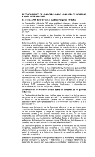 RECONOCIMIENTO DE LOS DERECHOS DE LOS PUEBLOS INDIGENAS
A NIVEL INTERNACIONAL
Convención 169 de la OIT sobre pueblos indígenas y tribales
La Convención 169 de la OIT sobre pueblos indígenas y tribales, también
conocida como Convenio 169 de la OIT es una declaración de 1989, que
precede la declaración de las Naciones Unidas sobre los derechos de los
pueblos indígenas. Tiene como predecesora a la convención 107 adoptada
en 1957.
El convenio hace hincapié en los derechos de trabajo de los pueblos
indígenas y tribales y su derecho a la tierra y al territorio, a la salud y a la
educación.
Determinando la protección de "los valores y prácticas sociales, culturales,
religiosos y espirituales propios" de los pueblos indígenas, y define "la
importancia especial que para las culturas de nuestro territorio y valores
espirituales de los pueblos interesados reviste su relación con las tierras o
territorios". Así como la importancia de las actividades económicas
tradicionales para su cultura. También que los servicios de salud para
indígenas deberán organizarse en forma comunitaria, incluyendo los
métodos de prevención, prácticas curativas y medicamentos tradicionales.
Los programas de educación "deberán abarcar su historia, sus
conocimientos y técnicas, sus sistemas de valores" y además, "deberán
adoptarse disposiciones para preservar las lenguas indígenas".
La convención OIT 169 es la más importante ley internacional que garantiza
los derechos indígenas. Su fuerza radica y depende, de todos modos, de un
alto número de naciones ratificantes.
La revisión de la convención 107 significa que los enfoques integracionistas y
asimilacionistas ya no son aceptables como doctrinas para los gobiernos que
las buscan. Los pueblos indígenas deben tener el derecho a elegir si
integrarse o mantener su cultura, sus tradiciones, e integridad política. Los
artículos 8–10 reconocen las culturas, tradiciones, y circunstancias
especiales de los pueblos indígenas y tribales.
Declaración de las Naciones Unidas sobre los derechos de los pueblos
indígenas
La Declaración de las Naciones Unidas sobre los derechos de los pueblos
indígenas fue adoptada en Nueva York el 13 de septiembre de 2007 durante
la sesión 61 de la Asamblea General de las Naciones Unidas. Esta
declaración tiene como predecesoras a la Convención 169 de la OIT y a la
Convención 107.
Aunque una declaración de la Asamblea General no es un instrumento
coercitivo del derecho internacional, sí representa el desarrollo internacional
de las normas legales, y refleja el compromiso de la Organización de
Naciones Unidas y los estados miembros. Para la ONU es un marco
importante para el tratamiento de los pueblos indígenas del mundo y será
indudablemente una herramienta significativa hacia la eliminación de las
violaciones de los derechos humanos contra 370 millones de indígenas en el
mundo y para apoyarlos en su lucha contra la discriminación.
La Declaración precisa los derechos colectivos e individuales de los pueblos
indígenas, especialmente sus derechos a sus tierras, bienes, recursos
vitales, territorios y recursos, a su cultura, identidad y lengua, al empleo, la
salud, la educación y a determinar libremente su condición política y su
desarrollo económico.
Enfatiza en el derecho de los pueblos indígenas a mantener y fortalecer sus
propias instituciones, culturas y tradiciones, y a perseguir libremente su
desarrollo de acuerdo con sus propias necesidades y aspiraciones; prohíbe
 