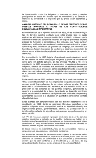 la discriminación contra los indígenas y promueve su plena y efectiva
participación en todos los asuntos que les conciernen y su derecho a
mantener su diversidad y a propender por su propia visión económica y
social.
ANALISIS HISTORICO DEL DESARROLLO DE LOS DERECHOS DE LOS
PUEBLOS INDIGENAS A TRAVES DE LAS CONSTITUCIONES
BOLIVIANASMÁS IMPORTANTES
En la constitución de la republica boliviana de 1826, no se establece ningún
tipo de derecho subjetivo particular para estos grupos. Esto se puede
explicar por el intentode homogenización de la población boliviana, con la
intención de crear una conciencia nacional, en un país que estaba en pleno
proceso de formación y consolidación. Sin embargo, este “vacío jurídico”
sirvió como justificante para acciones funestas en contra de estos grupos,
como la ley de ex vinculación del gobierno de Melgarejo, que determino que
los indígenas fuesen despojados de sus tierras y pasaran a la condición de
siervos, en un ambiente más propio del feudalismo, ya superado en el resto
del mundo.
En la constitución de 1938, bajo la influencia del constitucionalismo social,
se ven intentos de incluir a los grupos indígenas y garantizar sus derechos
como parte del Estado boliviano. En los artículos 165,166 y 167 de la
constitución de 1938 se garantiza la existencia y protección de los pueblos
indígenas, además de su acceso a la educación. Se establece también que
las leyes destinadas a protegerlos serán redactadas tomando en cuenta las
diferencias regionales y culturales, con el objetivo de comprender su realidad
en su verdadera dimensión, para así asegurar su inclusión en la legislación
vigente.
En la constitución de 1967, realizada después de la revolución nacional de
1952, se constitucionalizan las más importantes conquistas sociales de este
proceso social (nacionalización de las minas, reforma agraria). En este
entendido, la constitución de 1967 establece, en sus artículos 165 al 176, la
protección de los derechos de los pueblos indígenas, garantizando su
derecho a la propiedad de la tierra, fomentando su desarrollo económico
social, reconociendo la existencia de organizaciones sindicales campesinas y
garantizando su acceso a la educación en igualdad de condiciones con todo
el pueblo boliviano.
Estos avances son complementados con los derechos reconocidos en la
constitución de 1994, donde se reconocen Derechos específicos a los
pueblos indígenas, como su capacidad jurídica, su identidad cultural y sus
organizaciones propias, garantizándose, además, su participación en el
ámbito político del país. Un ejemplo de esto avances se puede encontrar en
el artículo 171:
Art. 171.- Se reconocen, respetan y protegen en el marco de la Ley los derechos
sociales, económicos y culturales de los pueblos indígenas que habitan en el
territorio nacional y especialmente los relativos a sus tierras comunitarias de origen,
garantizando el uso y aprovechamiento sostenible de sus recursos naturales, su
identidad, valores, lenguas, costumbres e instituciones.
El Estado reconoce la personalidad jurídica de las comunidades indígenas y
campesinas y de las asociaciones y sindicatos campesinos.
Las autoridades naturales de las comunidades indígenas y campesinas podrán
ejercer funciones de administración y aplicación de normas propias como solución
alternativa de conflictos, en conformidad a sus costumbres y procedimientos,
siempre que no sean contrarias a la Constitución y a las leyes. La Ley
compatibilizará estas funciones con las funciones de los poderes del Estado
 
