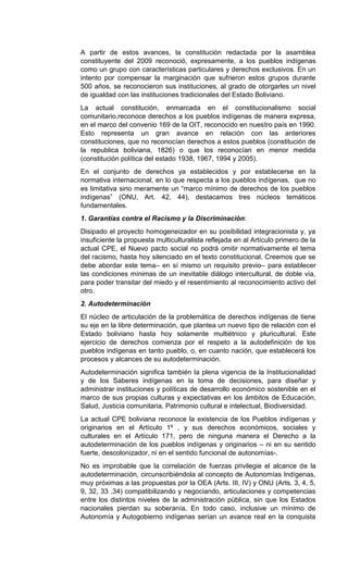 A partir de estos avances, la constitución redactada por la asamblea
constituyente del 2009 reconoció, expresamente, a los pueblos indígenas
como un grupo con características particulares y derechos exclusivos. En un
intento por compensar la marginación que sufrieron estos grupos durante
500 años, se reconocieron sus instituciones, al grado de otorgarles un nivel
de igualdad con las instituciones tradicionales del Estado Boliviano.
La actual constitución, enmarcada en el constitucionalismo social
comunitario,reconoce derechos a los pueblos indígenas de manera expresa,
en el marco del convenio 169 de la OIT, reconocido en nuestro país en 1990.
Esto representa un gran avance en relación con las anteriores
constituciones, que no reconocían derechos a estos pueblos (constitución de
la republica boliviana, 1826) o que los reconocían en menor medida
(constitución política del estado 1938, 1967, 1994 y 2005).
En el conjunto de derechos ya establecidos y por establecerse en la
normativa internacional, en lo que respecta a los pueblos indígenas, que no
es limitativa sino meramente un “marco mínimo de derechos de los pueblos
indígenas” (ONU, Art. 42, 44), destacamos tres núcleos temáticos
fundamentales.
1. Garantías contra el Racismo y la Discriminación:
Disipado el proyecto homogeneizador en su posibilidad integracionista y, ya
insuficiente la propuesta multiculturalista reflejada en al Artículo primero de la
actual CPE, el Nuevo pacto social no podrá omitir normativamente el tema
del racismo, hasta hoy silenciado en el texto constitucional. Creemos que se
debe abordar este tema– en sí mismo un requisito previo– para establecer
las condiciones mínimas de un inevitable diálogo intercultural, de doble vía,
para poder transitar del miedo y el resentimiento al reconocimiento activo del
otro.
2. Autodeterminación
El núcleo de articulación de la problemática de derechos indígenas de tiene
su eje en la libre determinación, que plantea un nuevo tipo de relación con el
Estado boliviano hasta hoy solamente multiétnico y pluricultural. Este
ejercicio de derechos comienza por el respeto a la autodefinición de los
pueblos indígenas en tanto pueblo, o, en cuanto nación, que establecerá los
procesos y alcances de su autodeterminación.
Autodeterminación significa también la plena vigencia de la Institucionalidad
y de los Saberes indígenas en la toma de decisiones, para diseñar y
administrar instituciones y políticas de desarrollo económico sostenible en el
marco de sus propias culturas y expectativas en los ámbitos de Educación,
Salud, Justicia comunitaria, Patrimonio cultural e intelectual, Biodiversidad.
La actual CPE boliviana reconoce la existencia de los Pueblos indígenas y
originarios en el Artículo 1º , y sus derechos económicos, sociales y
culturales en el Artículo 171, pero de ninguna manera el Derecho a la
autodeterminación de los pueblos indígenas y originarios – ni en su sentido
fuerte, descolonizador, ni en el sentido funcional de autonomías-.
No es improbable que la correlación de fuerzas privilegie el alcance de la
autodeterminación, circunscribiéndola al concepto de Autonomías Indígenas,
muy próximas a las propuestas por la OEA (Arts. III, IV) y ONU (Arts. 3, 4, 5,
9, 32, 33 ,34) compatibilizando y negociando, articulaciones y competencias
entre los distintos niveles de la administración pública, sin que los Estados
nacionales pierdan su soberanía. En todo caso, inclusive un mínimo de
Autonomía y Autogobierno indígenas serían un avance real en la conquista
 