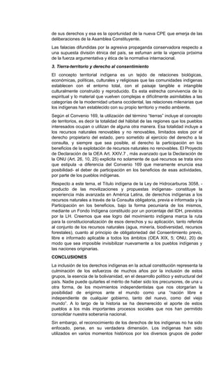 de sus derechos y esa es la oportunidad de la nueva CPE que emerja de las
deliberaciones de la Asamblea Constituyente.
Las falacias difundidas por la agresiva propaganda conservadora respecto a
una supuesta división étnica del país, se esfuman ante la vigencia próxima
de la fuerza argumentativa y ética de la normativa internacional.
3. Tierra-territorio y derecho al consentimiento
El concepto territorial indígena es un tejido de relaciones biológicas,
económicas, políticas, culturales y religiosas que las comunidades indígenas
establecen con el entorno total, con el paisaje tangible e intangible
culturalmente construido y reproducido. Es esta estrecha convivencia de lo
espiritual y lo material que vuelven complejas e difícilmente asimilables a las
categorías de la modernidad urbana occidental, las relaciones milenarias que
los indígenas han establecido con su propio territorio y medio ambiente.
Según el Convenio 169, la utilización del término “tierras” incluye el concepto
de territorios, es decir la totalidad del hábitat de las regiones que los pueblos
interesados ocupan o utilizan de alguna otra manera. Esa totalidad incluye a
los recursos naturales renovables y no renovables, limitados estos por el
derecho propietario del estado, pero sometido al ejercicio del derecho a la
consulta, y siempre que sea posible, el derecho la participación en los
beneficios de la explotación de recursos naturales no renovables. El Proyecto
de Declaración de la OEA Art. XXIV.7 , más avanzado que la Declaración de
la ONU (Art. 26, 10, 25) explicita no solamente de qué recursos se trata sino
que estipula -a diferencia del Convenio 169 que meramente enuncia esa
posibilidad- el deber de participación en los beneficios de esas actividades,
por parte de los pueblos indígenas.
Respecto a este tema, el Título indígena de la Ley de Hidrocarburos 3058, -
producto de las movilizaciones y propuestas indígenas- constituye la
experiencia más avanzada en América Latina, de derechos indígenas a los
recursos naturales a través de la Consulta obligatoria, previa e informada y la
Participación en los beneficios, bajo la forma pecuniaria de los mismos,
mediante un Fondo Indígena constituido por un porcentaje del IDH, previstos
por la LH. Creemos que ese logro del movimiento indígena marca la ruta
para la constitucionalización de esos derechos y su aplicación, tanto referida
al conjunto de los recursos naturales (agua, minería, biodiversidad, recursos
forestales), cuanto al principio de obligatoriedad del Consentimiento previo,
libre e informado aplicable a todos los ámbitos (OEA XIX, 5; ONU, 20) de
modo que sea imposible invisibilizar nuevamente a los pueblos indígenas y
las naciones originarias.
CONCLUSIONES
La inclusión de los derechos indígenas en la actual constitución representa la
culminación de los esfuerzos de muchos años por la inclusión de estos
grupos, la esencia de la bolivianidad, en el desarrollo político y estructural del
país. Nadie puede quitarles el mérito de haber sido los precursores, de una u
otra forma, de los movimientos independentistas que nos otorgarían la
posibilidad de erigirnos ante el mundo como una “nación libre e
independiente de cualquier gobierno, tanto del nuevo, como del viejo
mundo”. A lo largo de la historia se ha desmerecido el aporte de estos
pueblos a los más importantes procesos sociales que nos han permitido
consolidar nuestra soberanía nacional.
Sin embargo, el reconocimiento de los derechos de los indígenas no ha sido
enfocado, perse, en su verdadera dimensión. Los indígenas han sido
utilizados en varios momentos históricos por los diversos grupos de poder
 