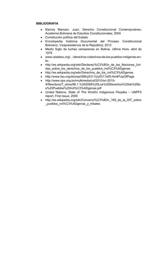 BIBLIOGRAFIA
Ramos Mamani, Juan; Derecho Constitucional Contemporáneo;
Academia Boliviana de Estudios Constitucionales; 2004
Constitución política del Estado
Enciclopedia histórica Documental del Proceso Constitucional
Boliviano; Vicepresidencia de la República; 2012
Medio Siglo de luchas campesinas en Bolivia, Ultima Hora, abril de
1979
www.ceadesc.org/.../derechos-colectivos-de-los-pueblos-indigenas-en-
la-.
http://es.wikipedia.org/wiki/Declaraci%C3%B3n_de_las_Naciones_Uni
das_sobre_los_derechos_de_los_pueblos_ind%C3%ADgenas
http://es.wikipedia.org/wiki/Derechos_de_los_ind%C3%ADgenas
http://www.fao.org/docrep/006/y5311s/y5311s05.htm#TopOfPage
http://www.ops.org.bo/multimedia/cd/2010/sri-2010-
4/files/docs/7_otros/86.1.%202008%20Los%20Derechos%20de%20lo
s%20Pueblos%20Ind%C3%ADgenas.pdf
United Nations, State of The World's Indigenous Peoples – UNPFII
report, First Issue, 2009
http://es.wikipedia.org/wiki/Convenci%C3%B3n_169_de_la_OIT_sobre
_pueblos_ind%C3%ADgenas_y_tribales
 