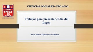 Trabajos para presentar el día del
Logro
CIENCIAS SOCIALES– 5TO AÑO.
Prof. Vilma Tapahuasco Saldaña
 