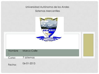 Universidad Autónoma de los Andes
Sistemas Mercantiles

Nombre
:

Marco Calle

Curso:

7 sistemas

Fecha:

06-01-2013

 