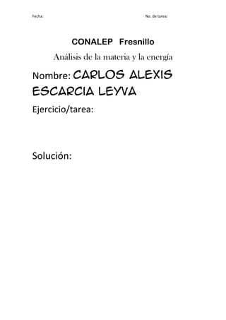 Fecha:                              No. de tarea:




              CONALEP Fresnillo
         Análisis de la materia y la energía

Nombre: Carlos Alexis
Escarcia Leyva
Ejercicio/tarea:



Solución:
 