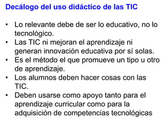 Decálogo del uso didáctico de las TIC
• Lo relevante debe de ser lo educativo, no lo
tecnológico.
• Las TIC ni mejoran el aprendizaje ni
generan innovación educativa por sí solas.
• Es el método el que promueve un tipo u otro
de aprendizaje.
• Los alumnos deben hacer cosas con las
TIC.
• Deben usarse como apoyo tanto para el
aprendizaje curricular como para la
adquisición de competencias tecnológicas

 