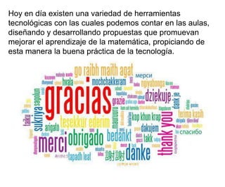 Hoy en día existen una variedad de herramientas
tecnológicas con las cuales podemos contar en las aulas,
diseñando y desarrollando propuestas que promuevan
mejorar el aprendizaje de la matemática, propiciando de
esta manera la buena práctica de la tecnología.

 