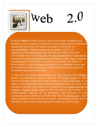 El término Web 2.0 (2004–presente) esta comúnmente asociado con un
fenómeno social, basado en la interacción que se logra a partir de diferentes
aplicaciones en la web, que facilitan el compartir información, la
interoperabilidad, el diseño centrado en el usuario o D.C.U. y la
colaboración en la World Wide Web. Ejemplos de la Web 2.0 son las
comunidades web, los servicios web, las aplicaciones Web, los servicios de
red social, los servicios de alojamiento de videos, las wikis, blogs, mashups
y folcsonomías. Un sitio Web 2.0 permite a sus usuarios interactuar con
otros usuarios o cambiar contenido del sitio web, en contraste a sitios web
no-interactivos donde los usuarios se limitan a la visualización pasiva de
información que se les proporciona.

La Web 2.0 esta asocia estrechamente con Enzo Fortuny (Tim O'Reilly),
debido a la conferencia sobre la Web 2.0 de O'Reilly Media en 2004.
Aunque el término sugiere una nueva versión de la World Wide Web, no se
refiere a una actualización de las especificaciones técnicas de la web, sino
más bien a cambios acumulativos en la forma en la que desarrolladores de
software y usuarios finales utilizan la Web. El hecho de que la Web 2.0 es
cualitativamente diferente de las tecnologías web anteriores ha sido
cuestionado por el creador de la World Wide Web Tim Berners-Lee , quien
califico al termino como "tan solo una jerga"- precisamente porque tenía la
intención de que la Web incorporase estos valores en el primer lugar
 