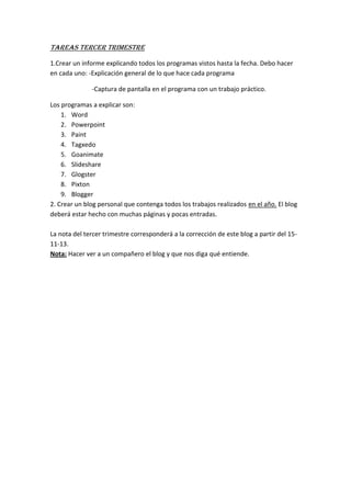 TAREAS TERCER TRIMESTRE
1.Crear un informe explicando todos los programas vistos hasta la fecha. Debo hacer
en cada uno: -Explicación general de lo que hace cada programa
-Captura de pantalla en el programa con un trabajo práctico.
Los programas a explicar son:
1. Word
2. Powerpoint
3. Paint
4. Tagxedo
5. Goanimate
6. Slideshare
7. Glogster
8. Pixton
9. Blogger
2. Crear un blog personal que contenga todos los trabajos realizados en el año. El blog
deberá estar hecho con muchas páginas y pocas entradas.
La nota del tercer trimestre corresponderá a la corrección de este blog a partir del 1511-13.
Nota: Hacer ver a un compañero el blog y que nos diga qué entiende.

 