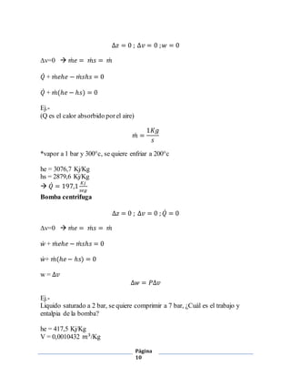 Δ푧 = 0 ; Δ푣 = 0 ; 푤 = 0 
Página 
10 
Δv=0  푚̇ 푒 = 푚̇ 푠 = 푚̇ 
푄̇ + 푚̇ 푒ℎ푒 − 푚̇ 푠ℎ푠 = 0 
푄̇ + 푚̇ (ℎ푒 − ℎ푠) = 0 
Ej.- 
(Q es el calor absorbido por el aire) 
푚̇ = 
1퐾푔 
푠 
*vapor a 1 bar y 300°c, se quiere enfriar a 200°c 
he = 3076,7 Kj/Kg 
hs = 2879,6 Kj/Kg 
 푄̇ = 197,1 퐾푗 
푠푒푔 
Bomba centrifuga 
Δ푧 = 0 ; Δ푣 = 0 ; 푄̇ = 0 
Δv=0  푚̇ 푒 = 푚̇ 푠 = 푚̇ 
푤̇ + 푚̇ 푒ℎ푒 − 푚̇ 푠ℎ푠 = 0 
푤̇+ 푚̇ (ℎ푒 − ℎ푠) = 0 
w = Δ푣 
Δ푤 = 푃Δ푣 
Ej.- 
Liquido saturado a 2 bar, se quiere comprimir a 7 bar, ¿Cuál es el trabajo y 
entalpia de la bomba? 
he = 417,5 Kj/Kg 
V = 0,0010432 푚3/Kg 
 
