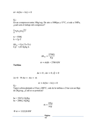 Página 
12 
푤̇+ 푚̇ (ℎ푒 − ℎ푠) = 0 
Ej.- 
En un compressor entra 10kg/seg. De aire a 100Kpa y 15°C, si sale a 1MPa, 
¿cuál será el trabajo del compresor? 
푡푠 
푡푒 
*(푃푠/푃푒) 
푘−1 
푘 
ts = 556K 
h = Cp T 
Δℎ푒푠 = Cp ( Ts-Te ) 
Cp= 1,01 Kj/kg k 
Δℎ푒푠 = 
270퐾푗 
퐾푔 
푤̇ = 푚̇ Δℎ = 2700 KW 
Turbina 
Δ푧 = 0 ; Δ푣 = 0 ; 푄̇ = 0 
Δv=0  푚̇ 푒 = 푚̇ 푠 = 푚̇ 
푤̇ + 푚̇ (ℎ푒 − ℎ푠) = 0 
Ej.- 
Vapor sobrecalentado a 8 bar y 400°C, sale de la turbina a 2 bar con un flujo 
de 2Kg/seg, ¿Cuál es su potencia? 
he = 3267,6 Kj/Kg 
hs = 2806,2 Kj/Kg 
푚̇ = 
2퐾푔 
푠푒푔 
 푤̇ = 1122,8 퐾푊 
 