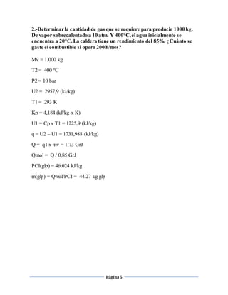 2.-Determinar la cantidad de gas que se requiere para producir 1000 kg. 
De vapor sobrecalentado a 10 atm. Y 400°C, el agua inicialmente se 
encuentra a 20°C. La caldera tiene un rendimiento del 85%. ¿Cuánto se 
gaste el combustible si opera 200 h/mes? 
Página 5 
Mv = 1.000 kg 
T2 = 400 ºC 
P2 = 10 bar 
U2 = 2957,9 (kJ/kg) 
T1 = 293 K 
Kp = 4,184 (kJ/kg x K) 
U1 = Cp x T1 = 1225,9 (kJ/kg) 
q = U2 – U1 = 1731,988 (kJ/kg) 
Q = q1 x mv = 1,73 GrJ 
Qmol = Q / 0,85 GrJ 
PCI(glp) = 46.024 kJ/kg 
m(glp) = Qreal/PCI = 44,27 kg glp 
 