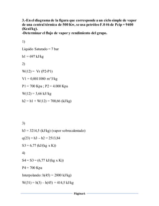 3.-En el diagrama de la figura que corresponde a un ciclo simple de vapor 
de una central térmica de 500 Kw, se usa petróleo F.0 #6 de Pcip = 9400 
(Kcal/kg). 
-Determinar el flujo de vapor y rendimiento del grupo. 
Página 6 
1) 
Liquido Saturado = 7 bar 
h1 = 697 kJ/kg 
2) 
W(12) = Vr (P2-P1) 
V1 = 0,0011080 m^3/kg 
P1 = 700 Kpa ; P2 = 4.000 Kpa 
W(12) = 3,66 kJ//kg 
h2 = h1 + W(12) = 700,66 (kJ/kg) 
3) 
h3 = 3214,5 (kJ/kg) (vapor sobrecalentado) 
q(23) = h3 – h2 = 2513,84 
S3 = 6,77 (kJ/(kg x K)) 
4) 
S4 = S3 = (6,77 kJ/(kg x K)) 
P4 = 700 Kpa 
Interpolando: h(45) = 2800 kJ/kg) 
W(31) = h(3) – h(45) = 414,5 kJ/kg 
 