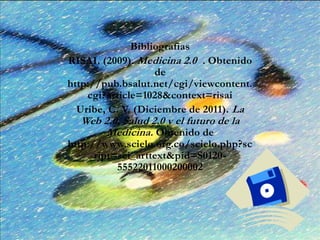 Bibliografias
RISAI. (2009). Medicina 2.0 . Obtenido
de
http://pub.bsalut.net/cgi/viewcontent.
cgi?article=1028&context=risai
Uribe, C. V. (Diciembre de 2011). La
Web 2.0, Salud 2.0 y el futuro de la
Medicina. Obtenido de
http://www.scielo.org.co/scielo.php?sc
ript=sci_arttext&pid=S0120-
55522011000200002
 