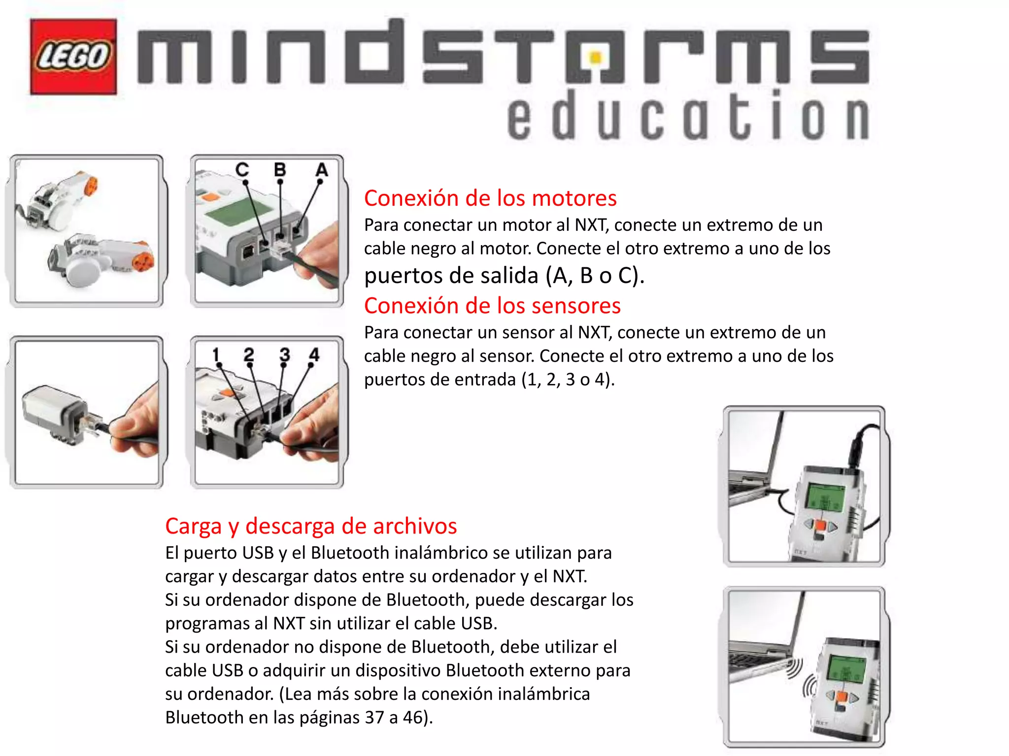 Conexión de los motores
Para conectar un motor al NXT, conecte un extremo de un
cable negro al motor. Conecte el otro extremo a uno de los

puertos de salida (A, B o C).
Conexión de los sensores
Para conectar un sensor al NXT, conecte un extremo de un
cable negro al sensor. Conecte el otro extremo a uno de los
puertos de entrada (1, 2, 3 o 4).

Carga y descarga de archivos
El puerto USB y el Bluetooth inalámbrico se utilizan para
cargar y descargar datos entre su ordenador y el NXT.
Si su ordenador dispone de Bluetooth, puede descargar los
programas al NXT sin utilizar el cable USB.
Si su ordenador no dispone de Bluetooth, debe utilizar el
cable USB o adquirir un dispositivo Bluetooth externo para
su ordenador. (Lea más sobre la conexión inalámbrica
Bluetooth en las páginas 37 a 46).

 