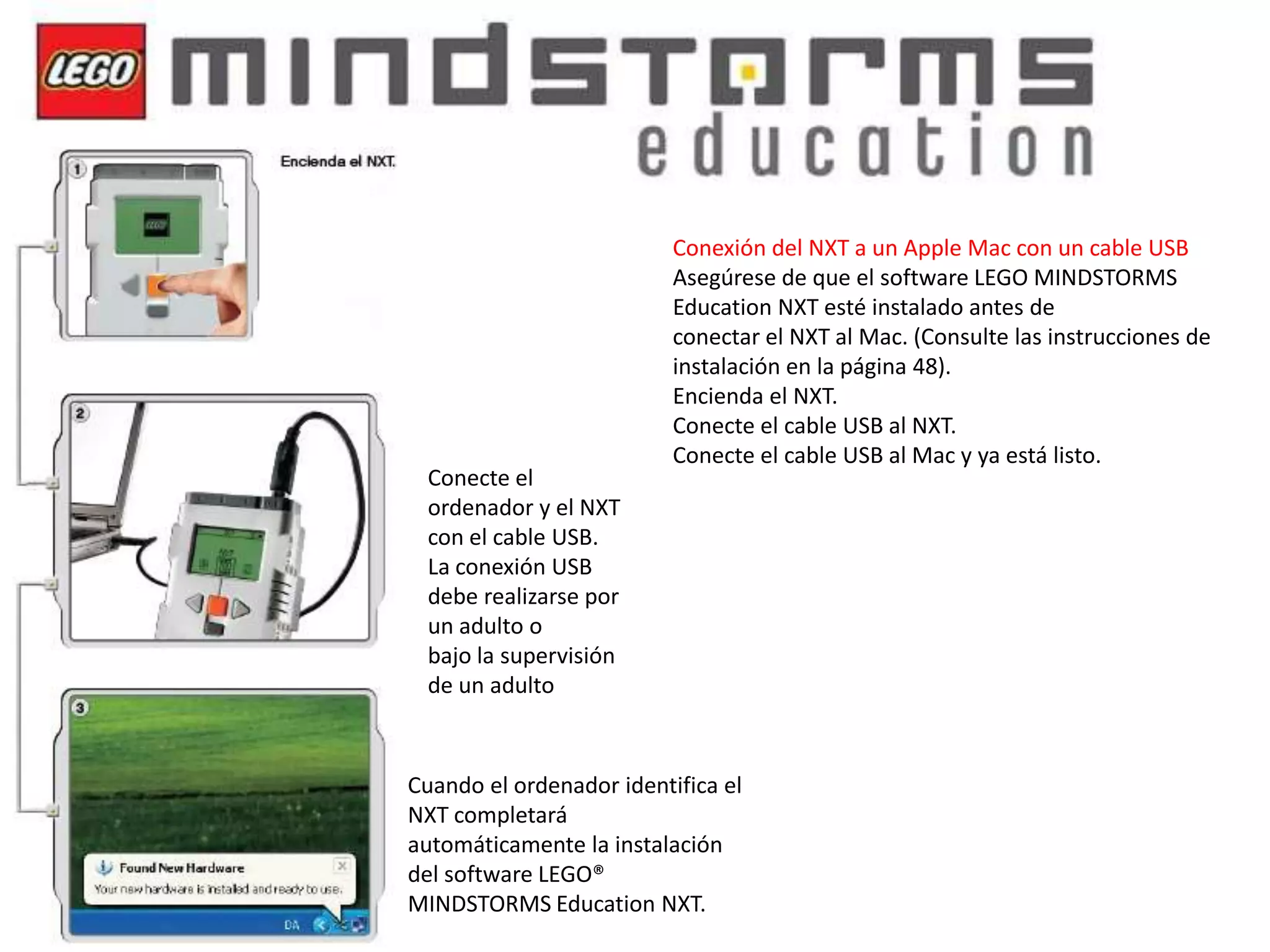 Conecte el
ordenador y el NXT
con el cable USB.
La conexión USB
debe realizarse por
un adulto o
bajo la supervisión
de un adulto

Conexión del NXT a un Apple Mac con un cable USB
Asegúrese de que el software LEGO MINDSTORMS
Education NXT esté instalado antes de
conectar el NXT al Mac. (Consulte las instrucciones de
instalación en la página 48).
Encienda el NXT.
Conecte el cable USB al NXT.
Conecte el cable USB al Mac y ya está listo.

Cuando el ordenador identifica el
NXT completará
automáticamente la instalación
del software LEGO®
MINDSTORMS Education NXT.

 