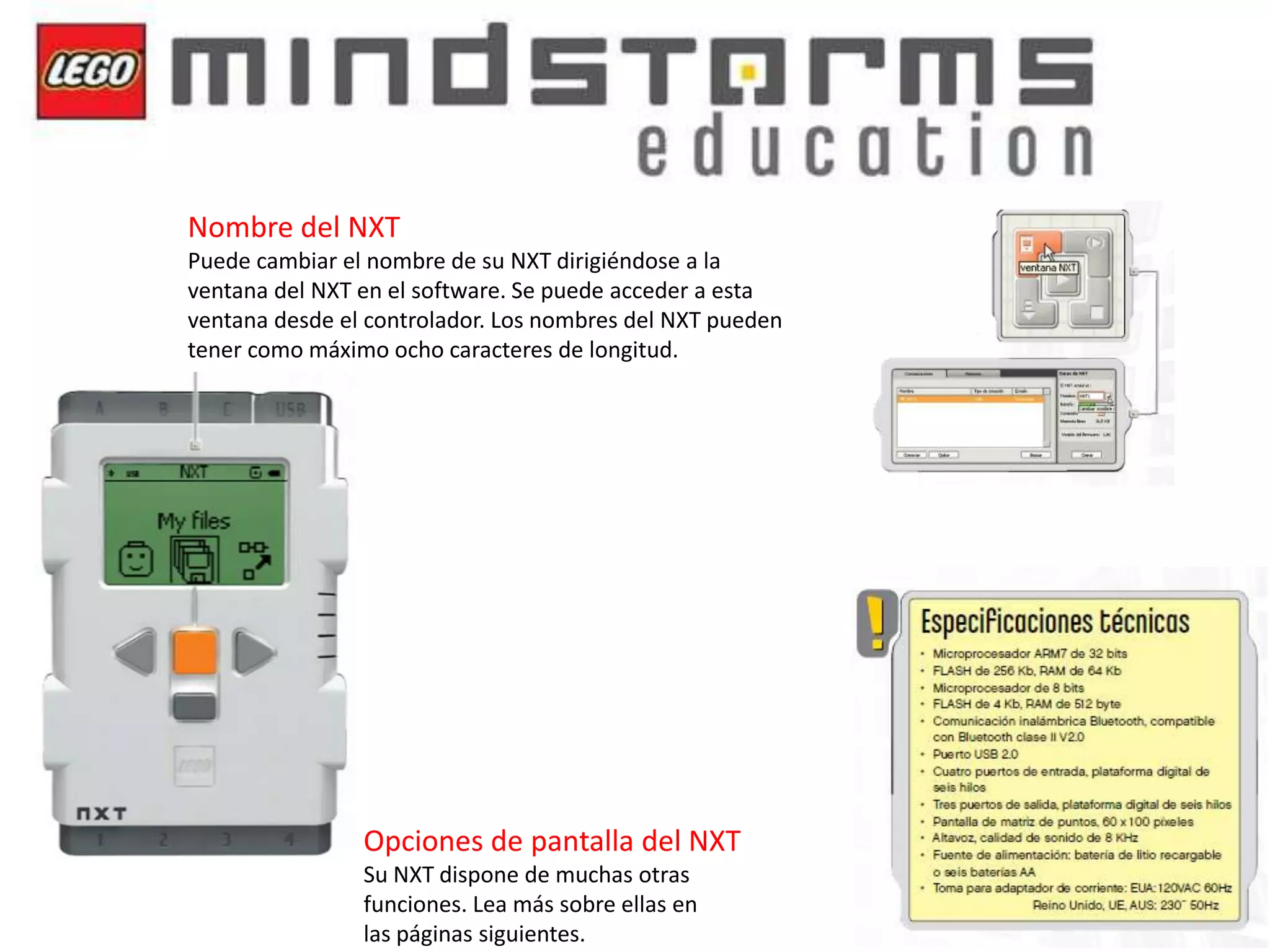 Nombre del NXT
Puede cambiar el nombre de su NXT dirigiéndose a la
ventana del NXT en el software. Se puede acceder a esta
ventana desde el controlador. Los nombres del NXT pueden
tener como máximo ocho caracteres de longitud.

Opciones de pantalla del NXT
Su NXT dispone de muchas otras
funciones. Lea más sobre ellas en
las páginas siguientes.

 