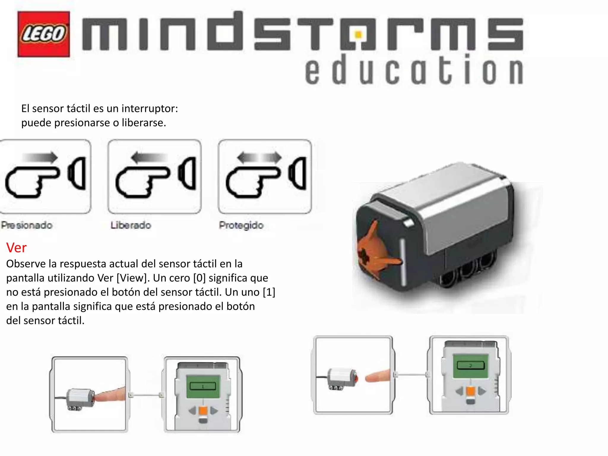 El sensor táctil es un interruptor:
puede presionarse o liberarse.

Ver
Observe la respuesta actual del sensor táctil en la
pantalla utilizando Ver [View]. Un cero [0] significa que
no está presionado el botón del sensor táctil. Un uno [1]
en la pantalla significa que está presionado el botón
del sensor táctil.

 