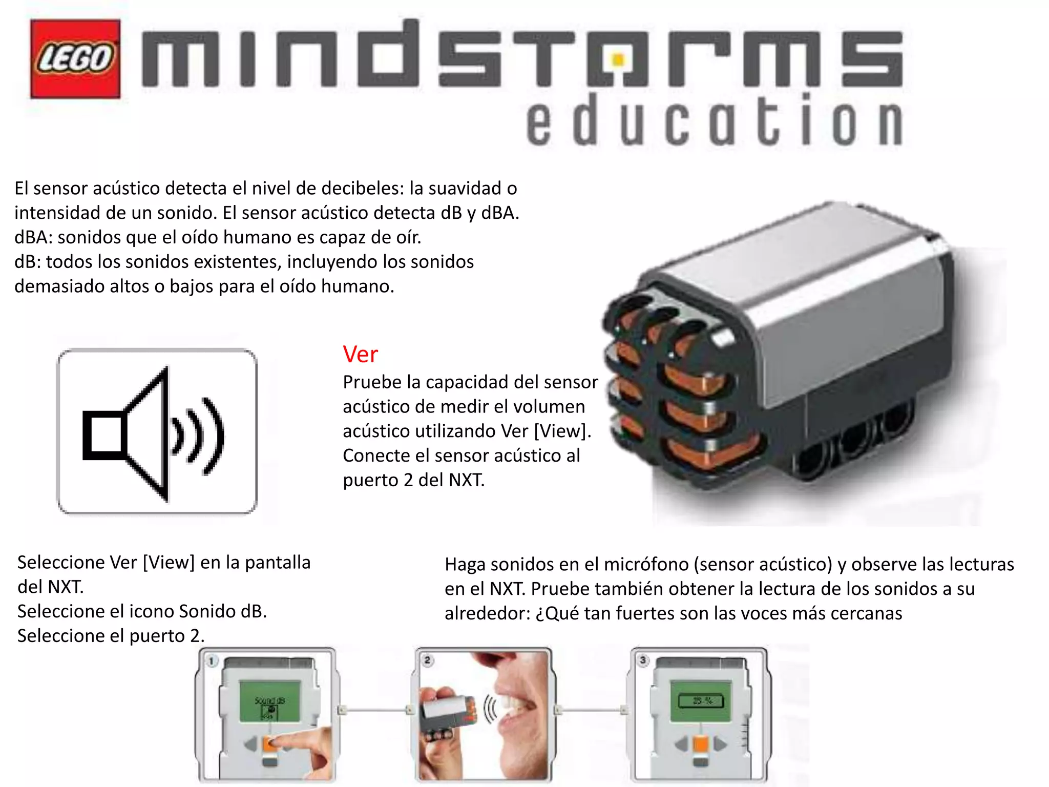 El sensor acústico detecta el nivel de decibeles: la suavidad o
intensidad de un sonido. El sensor acústico detecta dB y dBA.
dBA: sonidos que el oído humano es capaz de oír.
dB: todos los sonidos existentes, incluyendo los sonidos
demasiado altos o bajos para el oído humano.

Ver
Pruebe la capacidad del sensor
acústico de medir el volumen
acústico utilizando Ver [View].
Conecte el sensor acústico al
puerto 2 del NXT.

Seleccione Ver [View] en la pantalla
del NXT.
Seleccione el icono Sonido dB.
Seleccione el puerto 2.

Haga sonidos en el micrófono (sensor acústico) y observe las lecturas
en el NXT. Pruebe también obtener la lectura de los sonidos a su
alrededor: ¿Qué tan fuertes son las voces más cercanas

 