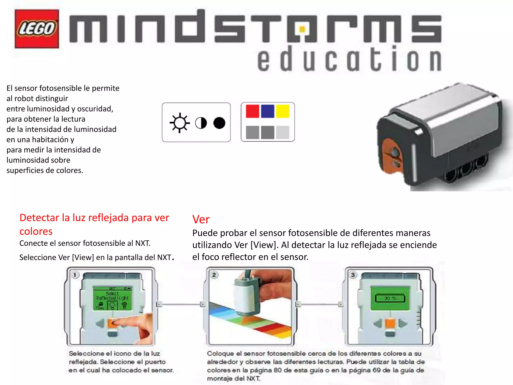 El sensor fotosensible le permite
al robot distinguir
entre luminosidad y oscuridad,
para obtener la lectura
de la intensidad de luminosidad
en una habitación y
para medir la intensidad de
luminosidad sobre
superficies de colores.

Detectar la luz reflejada para ver
colores
Conecte el sensor fotosensible al NXT.

Seleccione Ver [View] en la pantalla del NXT.

Ver
Puede probar el sensor fotosensible de diferentes maneras
utilizando Ver [View]. Al detectar la luz reflejada se enciende
el foco reflector en el sensor.

 