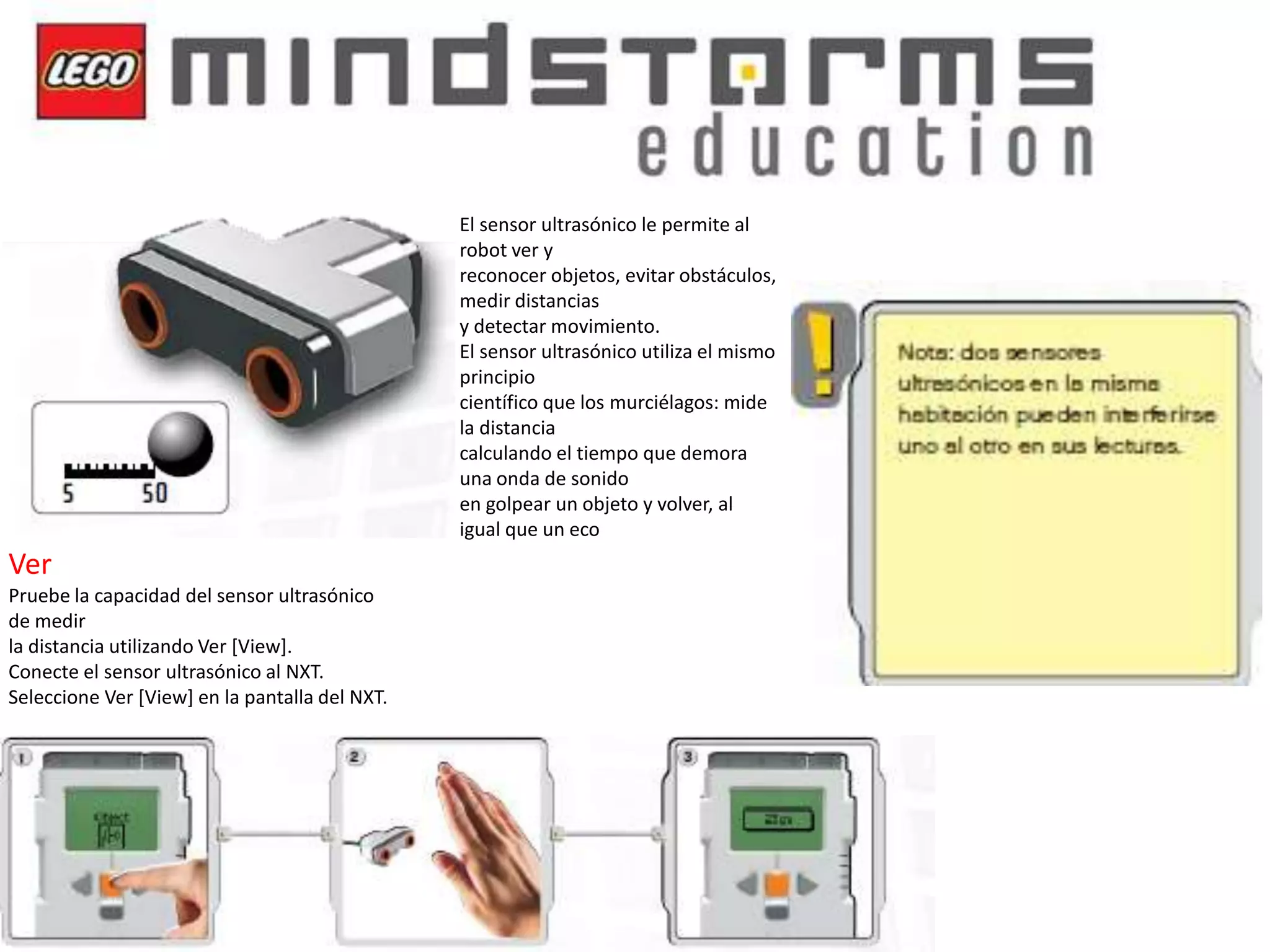 El sensor ultrasónico le permite al
robot ver y
reconocer objetos, evitar obstáculos,
medir distancias
y detectar movimiento.
El sensor ultrasónico utiliza el mismo
principio
científico que los murciélagos: mide
la distancia
calculando el tiempo que demora
una onda de sonido
en golpear un objeto y volver, al
igual que un eco

Ver
Pruebe la capacidad del sensor ultrasónico
de medir
la distancia utilizando Ver [View].
Conecte el sensor ultrasónico al NXT.
Seleccione Ver [View] en la pantalla del NXT.

 