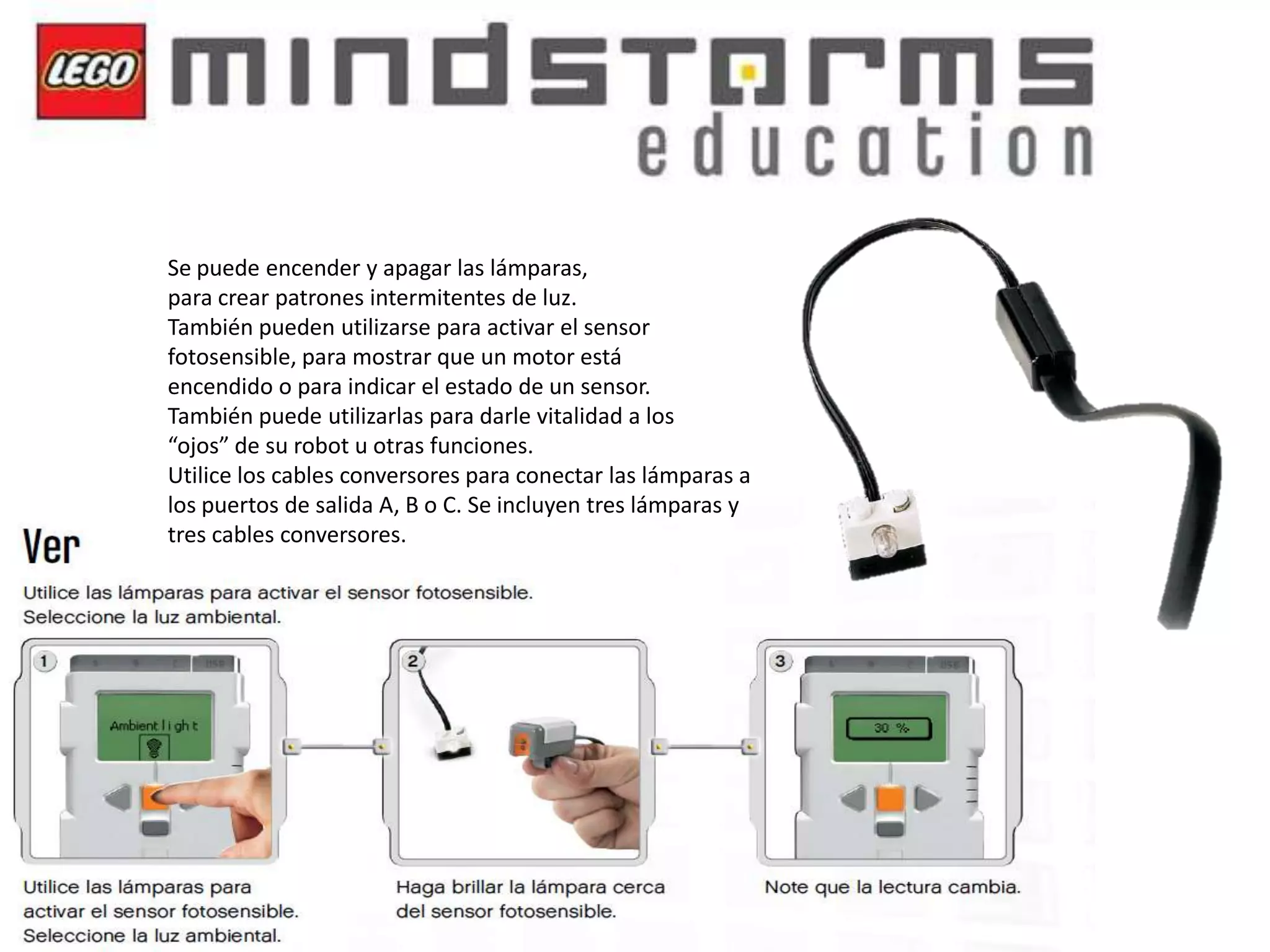 Se puede encender y apagar las lámparas,
para crear patrones intermitentes de luz.
También pueden utilizarse para activar el sensor
fotosensible, para mostrar que un motor está
encendido o para indicar el estado de un sensor.
También puede utilizarlas para darle vitalidad a los
“ojos” de su robot u otras funciones.
Utilice los cables conversores para conectar las lámparas a
los puertos de salida A, B o C. Se incluyen tres lámparas y
tres cables conversores.

 