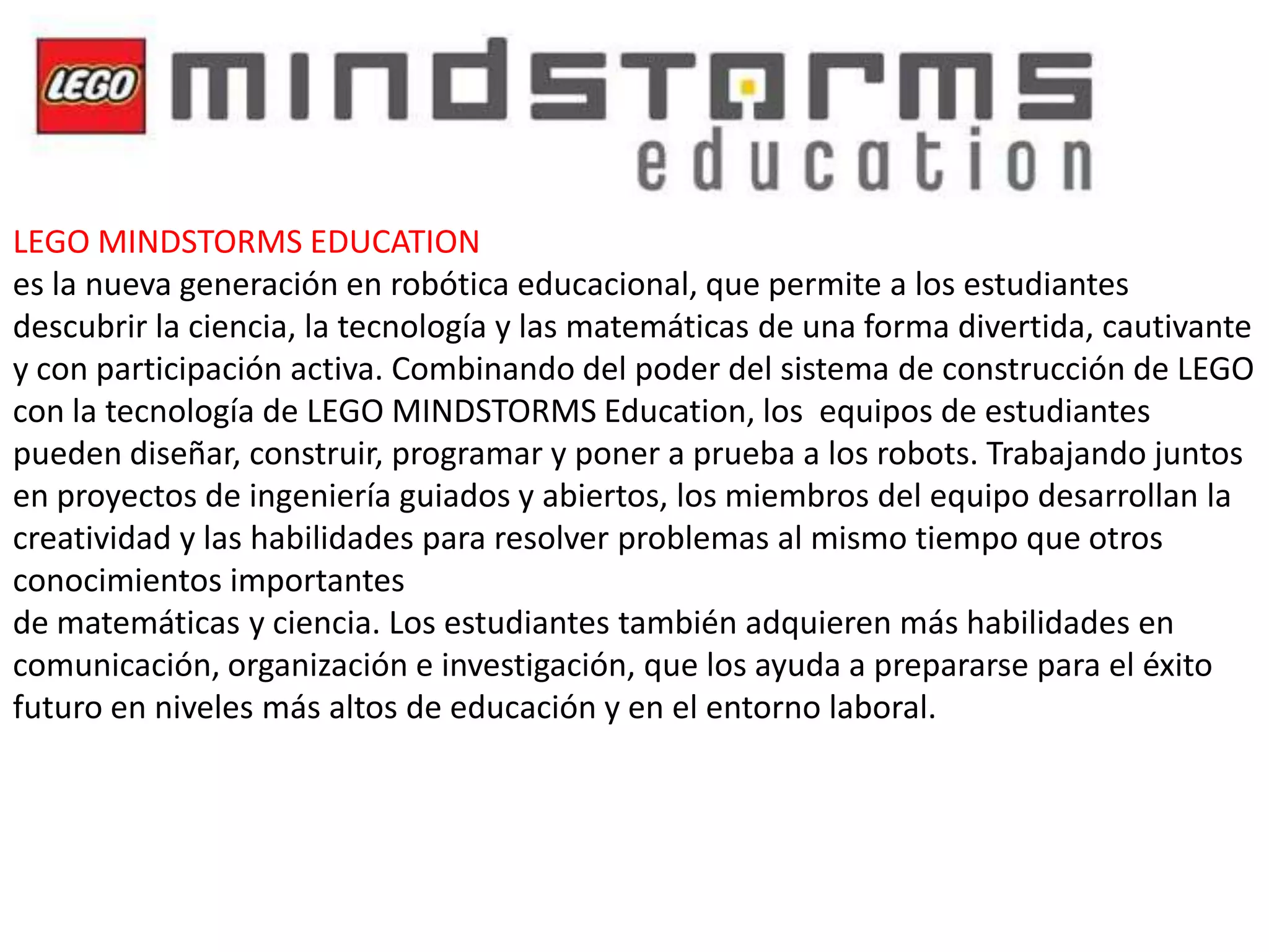 LEGO MINDSTORMS EDUCATION
es la nueva generación en robótica educacional, que permite a los estudiantes
descubrir la ciencia, la tecnología y las matemáticas de una forma divertida, cautivante
y con participación activa. Combinando del poder del sistema de construcción de LEGO
con la tecnología de LEGO MINDSTORMS Education, los equipos de estudiantes
pueden diseñar, construir, programar y poner a prueba a los robots. Trabajando juntos
en proyectos de ingeniería guiados y abiertos, los miembros del equipo desarrollan la
creatividad y las habilidades para resolver problemas al mismo tiempo que otros
conocimientos importantes
de matemáticas y ciencia. Los estudiantes también adquieren más habilidades en
comunicación, organización e investigación, que los ayuda a prepararse para el éxito
futuro en niveles más altos de educación y en el entorno laboral.

 