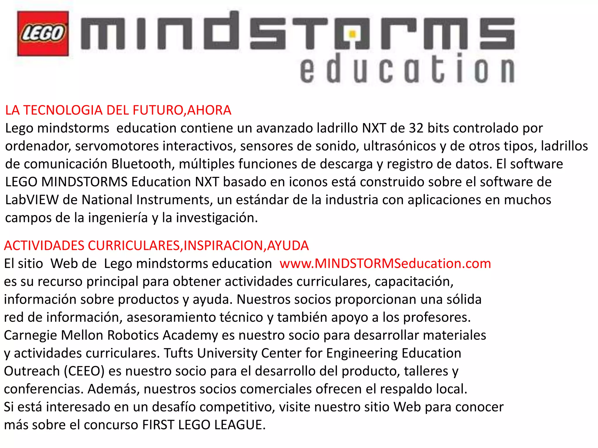 LA TECNOLOGIA DEL FUTURO,AHORA
Lego mindstorms education contiene un avanzado ladrillo NXT de 32 bits controlado por
ordenador, servomotores interactivos, sensores de sonido, ultrasónicos y de otros tipos, ladrillos
de comunicación Bluetooth, múltiples funciones de descarga y registro de datos. El software
LEGO MINDSTORMS Education NXT basado en iconos está construido sobre el software de
LabVIEW de National Instruments, un estándar de la industria con aplicaciones en muchos
campos de la ingeniería y la investigación.
ACTIVIDADES CURRICULARES,INSPIRACION,AYUDA
El sitio Web de Lego mindstorms education www.MINDSTORMSeducation.com
es su recurso principal para obtener actividades curriculares, capacitación,
información sobre productos y ayuda. Nuestros socios proporcionan una sólida
red de información, asesoramiento técnico y también apoyo a los profesores.
Carnegie Mellon Robotics Academy es nuestro socio para desarrollar materiales
y actividades curriculares. Tufts University Center for Engineering Education
Outreach (CEEO) es nuestro socio para el desarrollo del producto, talleres y
conferencias. Además, nuestros socios comerciales ofrecen el respaldo local.
Si está interesado en un desafío competitivo, visite nuestro sitio Web para conocer
más sobre el concurso FIRST LEGO LEAGUE.

 