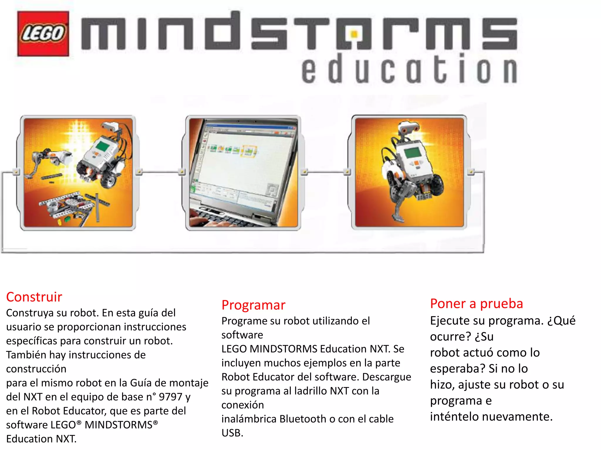 Construir
Construya su robot. En esta guía del
usuario se proporcionan instrucciones
específicas para construir un robot.
También hay instrucciones de
construcción
para el mismo robot en la Guía de montaje
del NXT en el equipo de base n° 9797 y
en el Robot Educator, que es parte del
software LEGO® MINDSTORMS®
Education NXT.

Programar

Poner a prueba

Programe su robot utilizando el
software
LEGO MINDSTORMS Education NXT. Se
incluyen muchos ejemplos en la parte
Robot Educator del software. Descargue
su programa al ladrillo NXT con la
conexión
inalámbrica Bluetooth o con el cable
USB.

Ejecute su programa. ¿Qué
ocurre? ¿Su
robot actuó como lo
esperaba? Si no lo
hizo, ajuste su robot o su
programa e
inténtelo nuevamente.

 