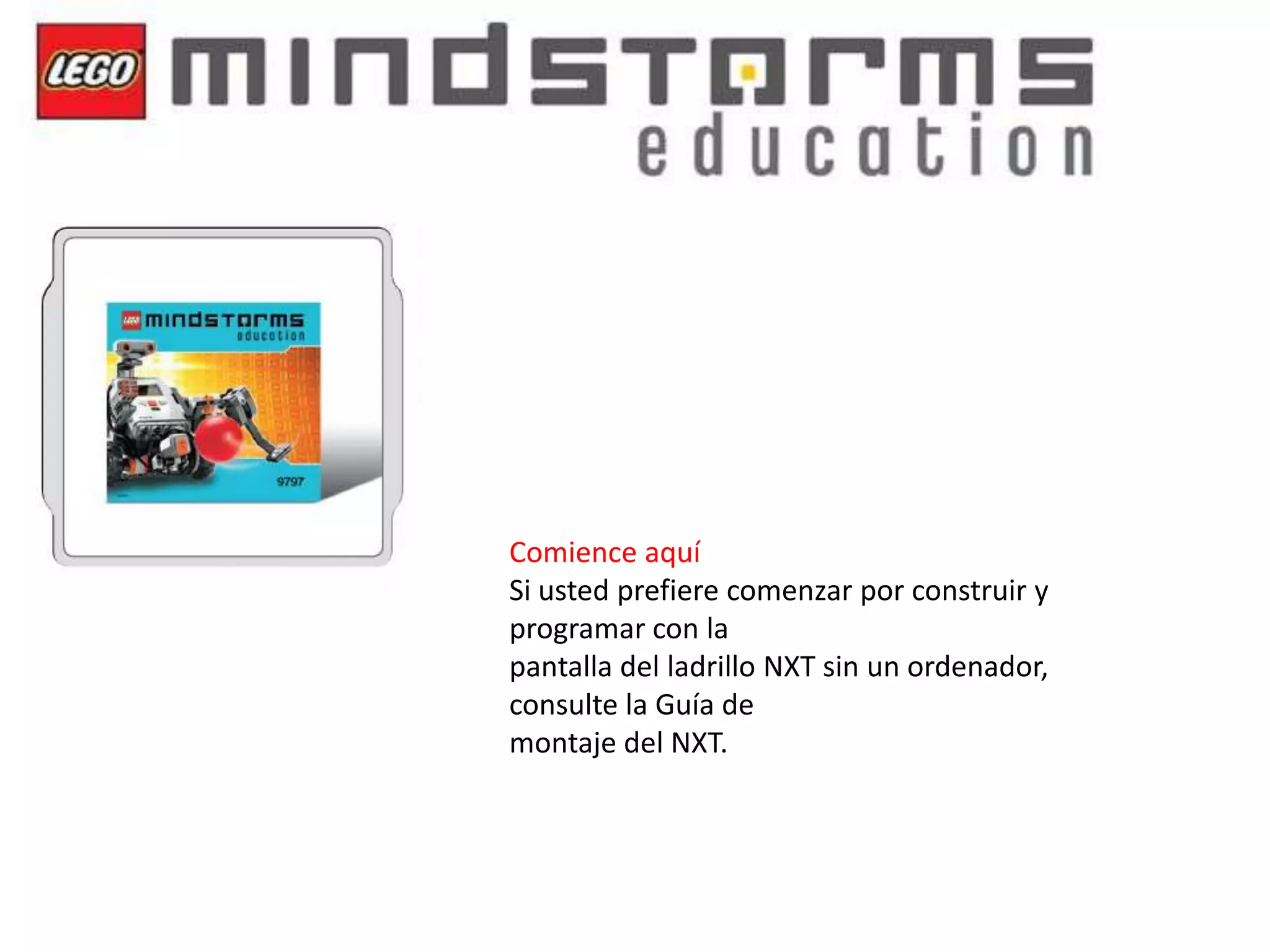 Comience aquí
Si usted prefiere comenzar por construir y
programar con la
pantalla del ladrillo NXT sin un ordenador,
consulte la Guía de
montaje del NXT.

 