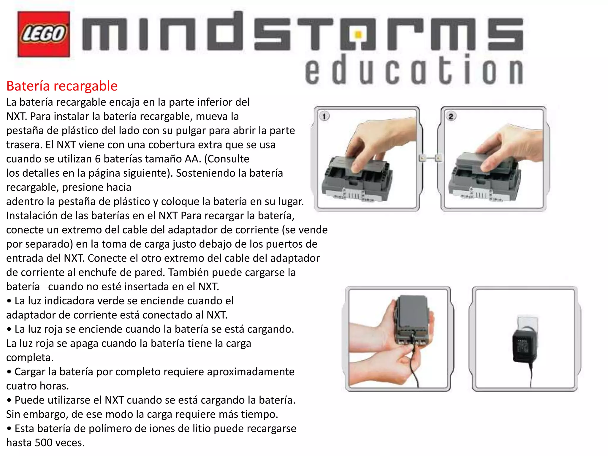 Batería recargable
La batería recargable encaja en la parte inferior del
NXT. Para instalar la batería recargable, mueva la
pestaña de plástico del lado con su pulgar para abrir la parte
trasera. El NXT viene con una cobertura extra que se usa
cuando se utilizan 6 baterías tamaño AA. (Consulte
los detalles en la página siguiente). Sosteniendo la batería
recargable, presione hacia
adentro la pestaña de plástico y coloque la batería en su lugar.
Instalación de las baterías en el NXT Para recargar la batería,
conecte un extremo del cable del adaptador de corriente (se vende
por separado) en la toma de carga justo debajo de los puertos de
entrada del NXT. Conecte el otro extremo del cable del adaptador
de corriente al enchufe de pared. También puede cargarse la
batería cuando no esté insertada en el NXT.
• La luz indicadora verde se enciende cuando el
adaptador de corriente está conectado al NXT.
• La luz roja se enciende cuando la batería se está cargando.
La luz roja se apaga cuando la batería tiene la carga
completa.
• Cargar la batería por completo requiere aproximadamente
cuatro horas.
• Puede utilizarse el NXT cuando se está cargando la batería.
Sin embargo, de ese modo la carga requiere más tiempo.
• Esta batería de polímero de iones de litio puede recargarse
hasta 500 veces.

 