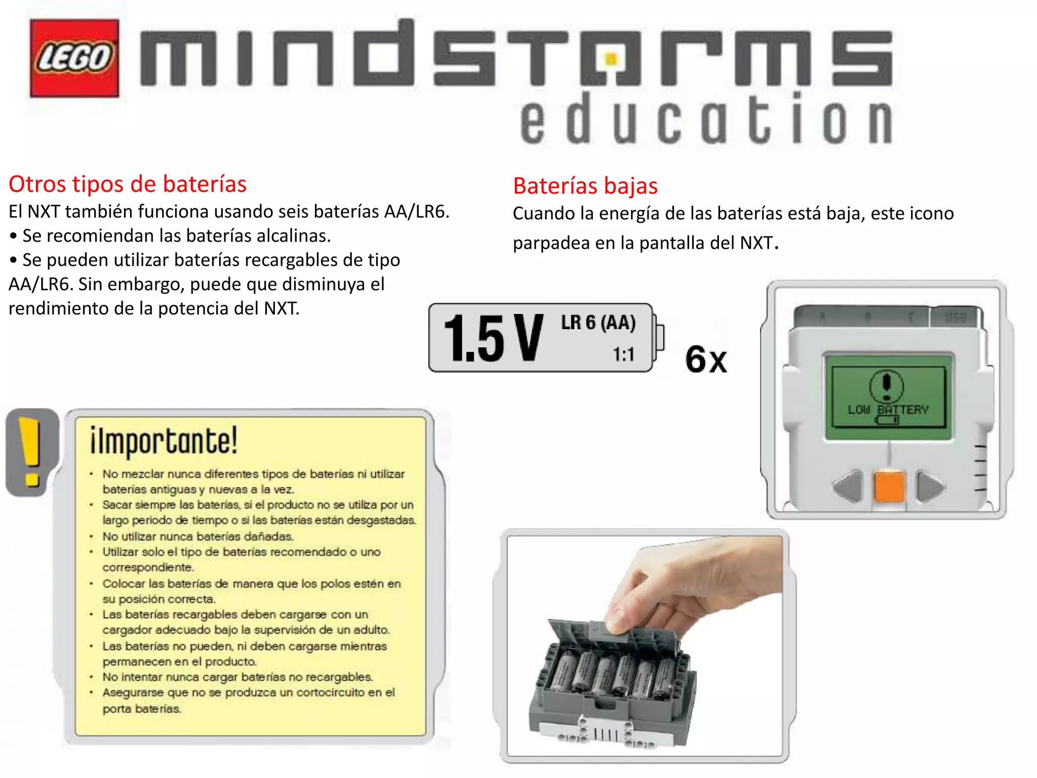 Otros tipos de baterías

Baterías bajas

El NXT también funciona usando seis baterías AA/LR6.
• Se recomiendan las baterías alcalinas.
• Se pueden utilizar baterías recargables de tipo
AA/LR6. Sin embargo, puede que disminuya el
rendimiento de la potencia del NXT.

Cuando la energía de las baterías está baja, este icono
parpadea en la pantalla del NXT.

 