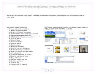 INSERTAR INFORMACION E IMÁGENES EN UN DOCUENTO DE WORD Y GUARDARLOS EN UNA MEMORIA USB




EL CONCEPTO: Mi concepto es que es muy fácil guardar este documento e incluso podemos guardar diferentes tipos de documentos pues es la
misma rutina




Aquí coloca la rutina en forma de lista                           AQUÍ COLOCA LAS IMÁGENES RESPECTIVAS. (LAS IMÁGENES DEBEN LLEVAR UN
   24. Iniciar sesión en tu computadora                           ORDEN, ES DECIR, DEBEN HABLAR POR SI MISMAS)
   25. Abrir un documento de Word
   26. Dirigirse a un buscador como google
   27. Escribir en el buscador la información que quieres
   28. Dar clic en la pagina que quieres abrir
   29. Seleccionar la información que necesites
   30. Da un clic derecho
   31. Da clic en copiar
   32. Abre tu documento
   33. Da un clic derecho
   34. Dar clic en pegar
   35. Minimiza tu documento
   36. Da un clic en el icono de imágenes
   37. Da clic sobre la imagen que quieras
   38. Al dar el clic derecho pon copiar imagen
   39. Ve a tu documento
   40. Da otro clic derecho y da clic en pegar
   41. Da un clic en el botón de office
   42. Pon guardar como
   43. Inserta tu memoria en el CPU
   44. Da clic en tu memoria
   45. Da clic en abrir
   46. Y por ultimo da clic en guardar



                                                                        4
 