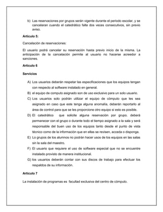 b) Las reservaciones por grupos serán vigente durante el periodo escolar, y se
      cancelaran cuando el catedrático falte dos veces consecutivos, sin previo
      aviso.

Articulo 5:

Cancelación de reservaciones:

El usuario podrá cancelar su reservación hasta previo inicio de la misma. La
anticipación de la cancelación permite al usuario no hacerse acreedor a
sanciones.

Articulo 6

Servicios

   A) Los usuarios deberán respetar las especificaciones que los equipos tengan
      con respecto al software instalado en general.
   B) el equipo de computo asignado son de uso exclusivo para un solo usuario.
   C) Los usuarios solo podrán utilizar el equipo de cómputo que les sea
      asignado en caso que este tenga alguna anomalía, deberán reportarlo al
      área de control para que se les proporcione otro equipo si esto es posible.
   D) El catedrático     que solicite alguna reservación por grupo. deberá
      permanecer con el grupo o durante todo el tiempo asignado a la sala y será
      responsable del buen uso de los equipos tanto desde el punto de vista
      técnico como de la información que en ellas se revisen, acceda o disponga.
   E) Lo grupos de los alumnos no podrán hacer usos de los equipos en las salas
      sin la sala del maestro.
   F) El usuario que requiere el uso de software especial que no se encuentre
      instalado provisto de manera institucional.
   G) los usuarios deberán contar con sus discos de trabajo para efectuar los
      respaldos de su información.

Articulo 7

La instalación de programas es facultad exclusiva del centro de cómputo.
 