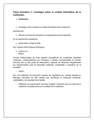 Tarea formativa 1: investigar sobre la unidad informática de la
institución.
    Institución:



       Investigar como se llama la unidad informática de la institución.

Subdirección

       Donde se encuentra ubicada en el organigrama de la institución:

En la subdirección académica

       Quien está a cargo de ella:

Ing. Cipriano Raúl Vázquez Rodríguez

       Cuál es su:
   -   Misión:

Formar profesionistas de nivel superior competitivos de excelentes calidades
creativas y emprendedoras con principios y valores comprometidos en brindar
servicios con un alto grado de desempeño, capaces de satisfacer integralmente
los requerimientos para el desarrollo sostenido, sustentable y equitativo de la
sociedad

   -   Visión:

Ser una institución de educación superior de excelencia con valores basada en
liderazgo educativo de alta calidad que contribuya al desarrollo sostenido,
sustentable y con equidad de la Nación

   -   Objetivos: es proporcionar servicios integral y eficiente para los alumnos y
       maestros si coadyuvando en la calidad de la institución.
 