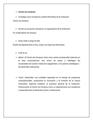  Centro de cómputo:

      Investigar como se llama la unidad informática de la institución.

Centro de cómputo



      Donde se encuentra ubicada en el organigrama de la institución:

En el laboratorio de cómputo



      Quien está a cargo de ella:

El jefe del departamento el Ing. Jorge Luis Espinoza Hernández



      Cuál es su:

    Misión. El Centro de Cómputo, tiene como misión el desarrollar sistemas en
      el   área   computacional,     que   sirvan   de   apoyo   y   satisfagan   las
      necesidades de nuestra Institución apegándose a los planes estratégicos -
      de desarrollo institucional.




    Visión: Desarrollar una confiable capacidad en el manejo de programas
      computacionales, propiciando la innovación y el fomento de la cultura
      informática, logrando fortalecer el quehacer general de la Institución.
      Posicionando al Centro de Cómputo como un departamento con excelencia
      y capacidad para el desarrollo propio e Institucional.
 