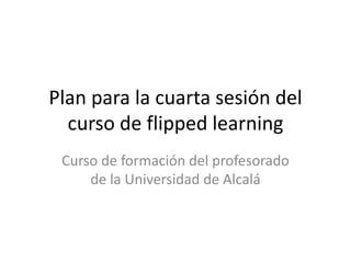 Plan para la cuarta sesión del
curso de flipped learning
Curso de formación del profesorado
de la Universidad de Alcalá
 