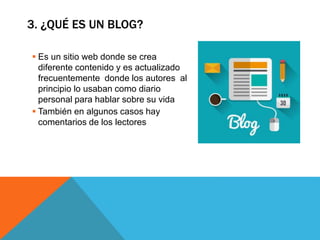 3. ¿QUÉ ES UN BLOG?
 Es un sitio web donde se crea
diferente contenido y es actualizado
frecuentemente donde los autores al
principio lo usaban como diario
personal para hablar sobre su vida
 También en algunos casos hay
comentarios de los lectores
 