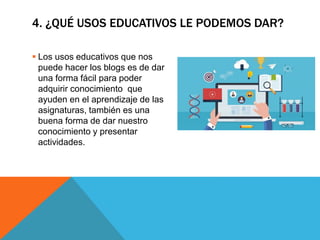 4. ¿QUÉ USOS EDUCATIVOS LE PODEMOS DAR?
 Los usos educativos que nos
puede hacer los blogs es de dar
una forma fácil para poder
adquirir conocimiento que
ayuden en el aprendizaje de las
asignaturas, también es una
buena forma de dar nuestro
conocimiento y presentar
actividades.
 