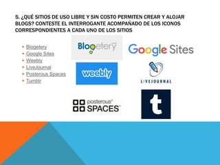 5. ¿QUÉ SITIOS DE USO LIBRE Y SIN COSTO PERMITEN CREAR Y ALOJAR
BLOGS? CONTESTE EL INTERROGANTE ACOMPAÑADO DE LOS ICONOS
CORRESPONDIENTES A CADA UNO DE LOS SITIOS
 Blogetery
 Google Sites
 Weebly
 LiveJournal
 Posterous Spaces
 Tumblr
 
