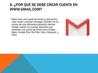 6. ¿POR QUÉ SE DEBE CREAR CUENTA EN
WWW.GMAIL.COM?
 Debo crear una cuenta de Gmail ya que podría
crear recibir y mandar mensajes, también me da
acceso de usar diferentes aplicación además
Google cuenta con muchas aplicación que
necesitan una cuenta de Gmail como Google
Maps, Google Play, YouTube, fotos, Hangoust y
Drive
 