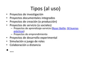 Tipos (al uso)
• Proyectos de investigación
• Proyectos documentales integrados
• Proyectos de creación (o producción)
• Proyectos de servicio (o sociales)
– Proyectos de aprendizaje-servicio (Roser Batlle; 30 buenas
prácticas)
– Proyectos de emprendimiento
• Proyectos de desarrollo experimental
• Simulación o juego de roles
• Colaboración a distancia
• …
 