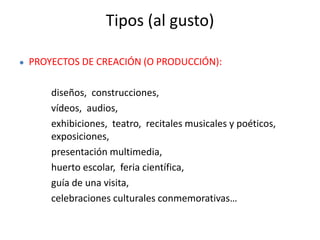 Tipos (al gusto)
● PROYECTOS DE CREACIÓN (O PRODUCCIÓN):
diseños, construcciones,
vídeos, audios,
exhibiciones, teatro, recitales musicales y poéticos,
exposiciones,
presentación multimedia,
huerto escolar, feria científica,
guía de una visita,
celebraciones culturales conmemorativas…
 