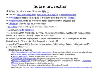 Sobre proyectos
❖ BIE.org (Buck Institute of Education): (1) y (2).
❖ Eduteka. Artículo monográfico; repositorio de proyectos y recomendaciones.
❖ Proyéctate: Red social creada para comunicar y difundir proyectos (listado).
❖ Profesvivos.net. Portal de profesores donde describen varios proyectos (7).
❖ Educaptic: Etiqueta ABP de Joaquín Mesa.
❖Es de libro: Documentos para proyectos documentales.
❖ Jordi Guim. Portal específico.
❖ F. Pozuelos. 2007. Trabajo por proyectos en el aula: descripción, investigación y experiencias.
Morón de la Frontera (Sevilla): Cooperación educativa.
❖ Aprendizaje basado en proyectos (Abp) en ciencias sociales. 2016. Monográfico de Íber
Didactica de las Ciencias Sociales, Geografia e Historia, 82
❖ Juan José Vergara. 2015. Aprendo porque quiero. El Aprendizaje Basado en Proyectos (ABP),
paso a paso. Madrid: SM
❖ Repositorios de proyectos:
• http://proyectate.ning.com/page/todos-los-proyectos - De varios niveles: infantil, primaria, eso y bachillerato
• https://sites.google.com/site/unproyectoentretodos/- De infantil y educación especial.
• Andalucía Profundiza. Blog de este programa basado en ABP.
• Aprendizaje basado en proyectos. Blog de los participantes del curso homónimo del INTEF.
• Semana de los proyectos. Iniciativa del grupo iCOBAE (proyectos de una semana de duración). Lorca en Los
Milagros. Semana de proyectos en este centro de Algeciras.
• Cedec. Repositorio de proyectos para varias materias (Secundaria, Primaria).
• PBL/ABP para FQ. https://sites.google.com/site/pblproyectos/home/primer-paso-esbozo/ejemplos-proyectos
 