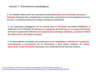 Proyectos de Decretos: Ordenación y las enseñanzas correspondientes a la ESO y Bachillerato en Andalucía En
http://www.adideandalucia.es/normas/proyectos/ProyDecretoESOBorrador1.pdf y ProyDecretoBachilleratoBorrador1.pdf
Artículo 7. Orientaciones metodológicas
2. Los métodos deben partir de la perspectiva del profesorado como orientador, promotor y
facilitador del desarrollo competencial en el alumnado, ajustándose al nivel competencial inicial
de este (…) mediante prácticas de trabajo individual y cooperativo.
4. Las propuestas pedagógicas de los centros para la Educación Secundaria Obligatoria se
elaborarán con la finalidad de favorecer la implicación del alumnado en su propio aprendizaje,
estimular la superación individual y los procesos de aprendizaje autónomo, y promover hábitos
de colaboración y de trabajo en equipo.
7. Se desarrollarán actividades para profundizar en las habilidades y métodos de recopilación,
sistematización y presentación de la información y para aplicar procesos de análisis,
observación y experimentación adecuados a los contenidos de las distintas materias.
 