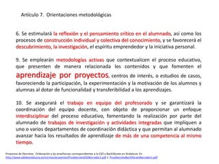 6. Se estimulará la reflexión y el pensamiento crítico en el alumnado, así como los
procesos de construcción individual y colectiva del conocimiento, y se favorecerá el
descubrimiento, la investigación, el espíritu emprendedor y la iniciativa personal.
9. Se emplearán metodologías activas que contextualicen el proceso educativo,
que presenten de manera relacionada los contenidos y que fomenten el
aprendizaje por proyectos, centros de interés, o estudios de casos,
favoreciendo la participación, la experimentación y la motivación de los alumnos y
alumnas al dotar de funcionalidad y transferibilidad a los aprendizajes.
10. Se asegurará el trabajo en equipo del profesorado y se garantizará la
coordinación del equipo docente, con objeto de proporcionar un enfoque
interdisciplinar del proceso educativo, fomentando la realización por parte del
alumnado de trabajos de investigación y actividades integradas que impliquen a
uno o varios departamentos de coordinación didáctica y que permitan al alumnado
avanzar hacia los resultados de aprendizaje de más de una competencia al mismo
tiempo.
Proyectos de Decretos: Ordenación y las enseñanzas correspondientes a la ESO y Bachillerato en Andalucía En
http://www.adideandalucia.es/normas/proyectos/ProyDecretoESOBorrador1.pdf y ProyDecretoBachilleratoBorrador1.pdf
Artículo 7. Orientaciones metodológicas
 