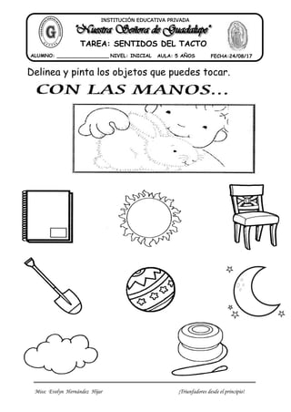 Miss: Evelyn Hernández Hijar ¡Triunfadores desde el principio!
ALUMNO: _________________ NIVEL: INICIAL AULA: 5 AÑOS FECHA:24/08/17
INSTITUCIÓN EDUCATIVA PRIVADA
TAREA: SENTIDOS DEL TACTO
Delinea y pinta los objetos que puedes tocar.